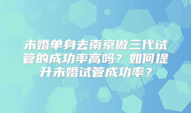 未婚单身去南京做三代试管的成功率高吗？如何提升未婚试管成功率？