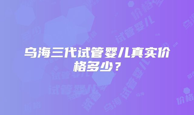 乌海三代试管婴儿真实价格多少？