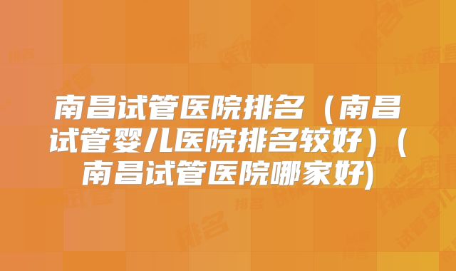 南昌试管医院排名（南昌试管婴儿医院排名较好）(南昌试管医院哪家好)