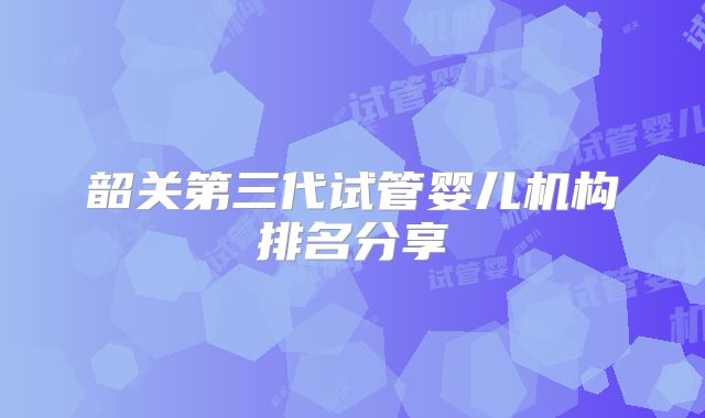 韶关第三代试管婴儿机构排名分享