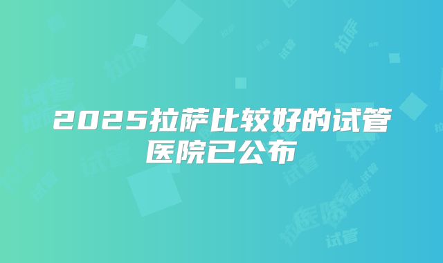 2025拉萨比较好的试管医院已公布