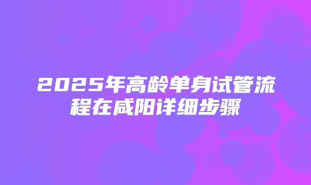 2025年高龄单身试管流程在咸阳详细步骤