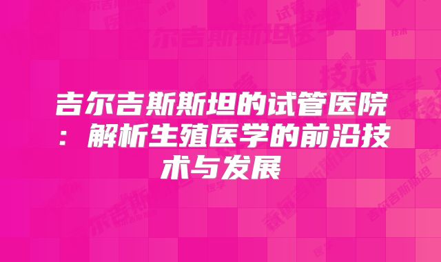 吉尔吉斯斯坦的试管医院：解析生殖医学的前沿技术与发展