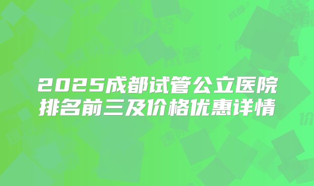 2025成都试管公立医院排名前三及价格优惠详情