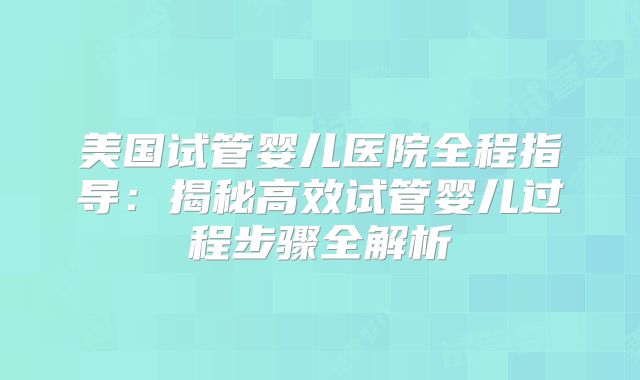 美国试管婴儿医院全程指导：揭秘高效试管婴儿过程步骤全解析