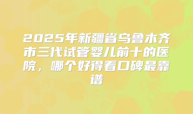 2025年新疆省乌鲁木齐市三代试管婴儿前十的医院,哪个好得看口碑最靠谱