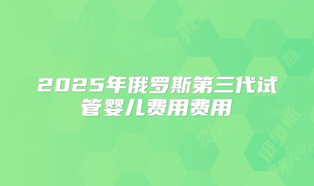 2025年俄罗斯第三代试管婴儿费用费用