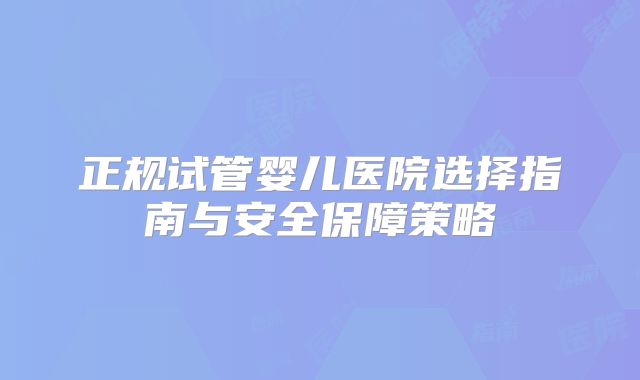 正规试管婴儿医院选择指南与安全保障策略