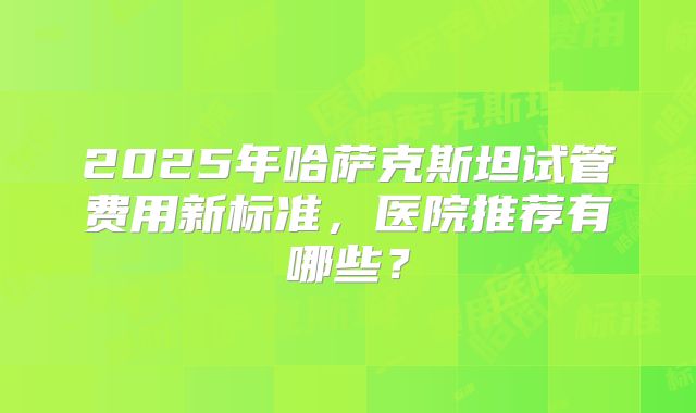 2025年哈萨克斯坦试管费用新标准，医院推荐有哪些？