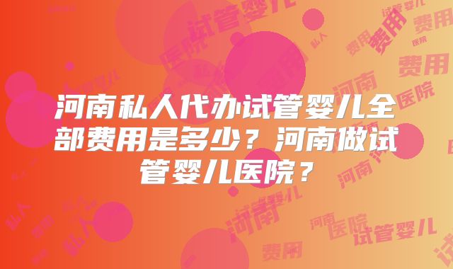 河南私人代办试管婴儿全部费用是多少？河南做试管婴儿医院？
