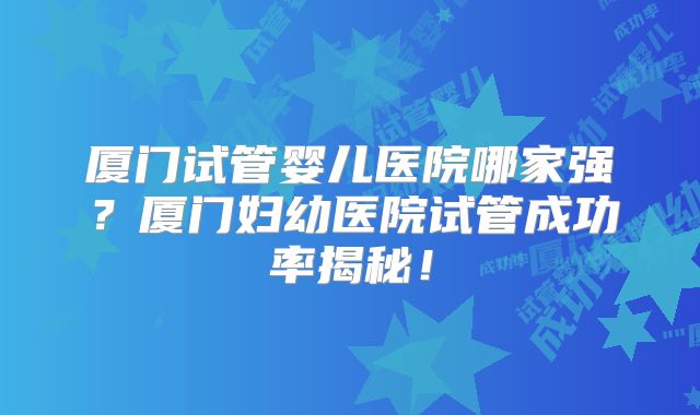 厦门试管婴儿医院哪家强？厦门妇幼医院试管成功率揭秘！