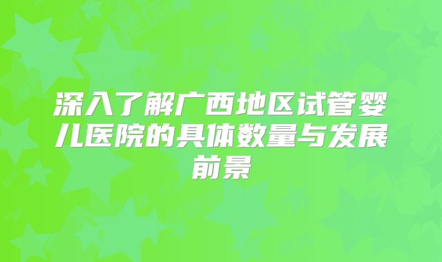 深入了解广西地区试管婴儿医院的具体数量与发展前景