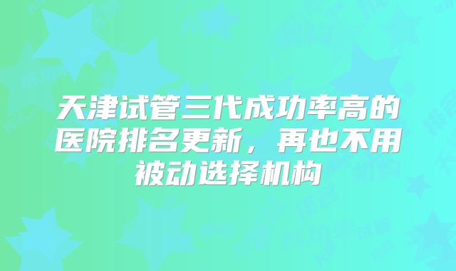天津试管三代成功率高的医院排名更新，再也不用被动选择机构