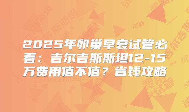 2025年卵巢早衰试管必看:吉尔吉斯斯坦12-15万费用值不值?省钱攻略