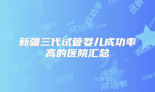 新疆三代试管婴儿成功率高的医院汇总