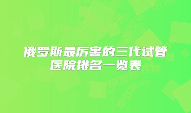 俄罗斯最厉害的三代试管医院排名一览表