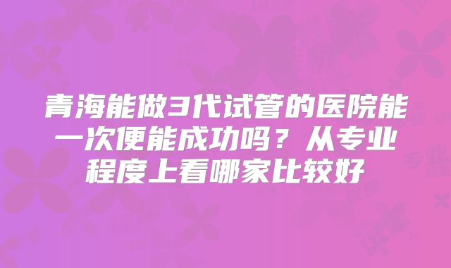 青海能做3代试管的医院能一次便能成功吗？从专业程度上看哪家比较好