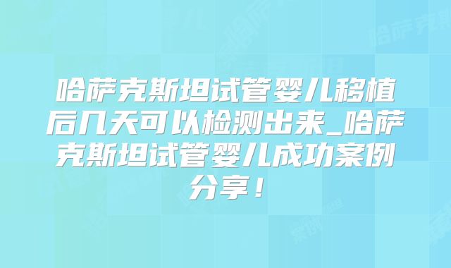 哈萨克斯坦试管婴儿移植后几天可以检测出来_哈萨克斯坦试管婴儿成功案例分享！