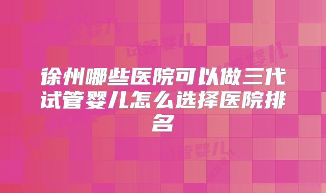 徐州哪些医院可以做三代试管婴儿怎么选择医院排名