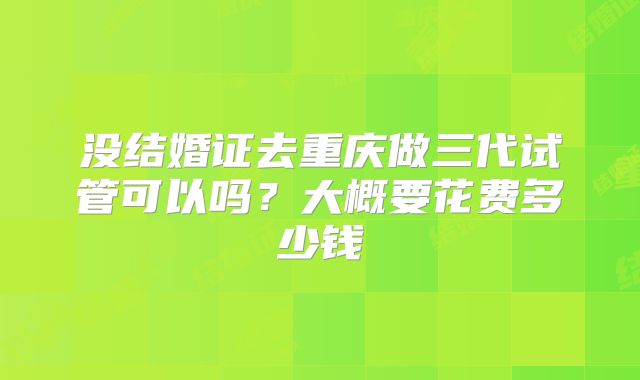 没结婚证去重庆做三代试管可以吗？大概要花费多少钱