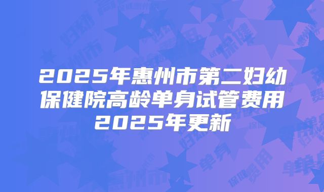 2025年惠州市第二妇幼保健院高龄单身试管费用2025年更新