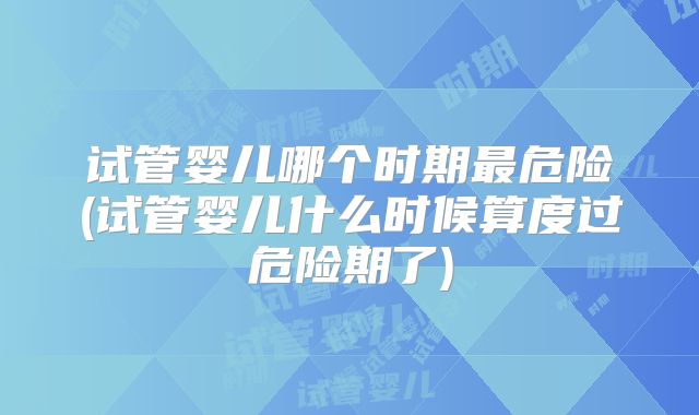 试管婴儿哪个时期最危险(试管婴儿什么时候算度过危险期了)