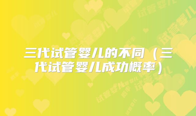 三代试管婴儿的不同（三代试管婴儿成功概率）