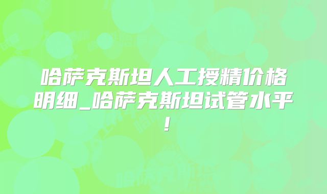 哈萨克斯坦人工授精价格明细_哈萨克斯坦试管水平！