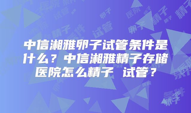 中信湘雅卵子试管条件是什么?中信湘雅精子存储医院怎么精子 试管?