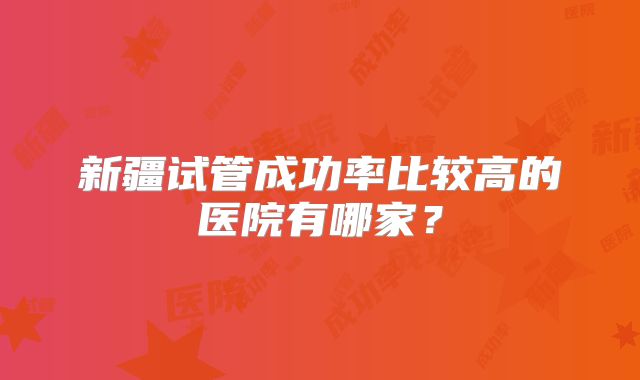 新疆试管成功率比较高的医院有哪家？
