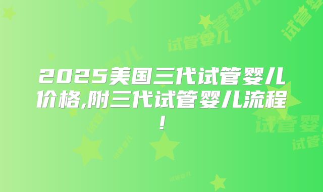 2025美国三代试管婴儿价格,附三代试管婴儿流程!