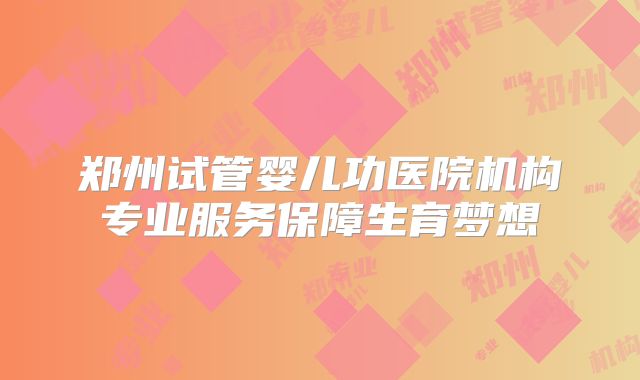 郑州试管婴儿功医院机构专业服务保障生育梦想
