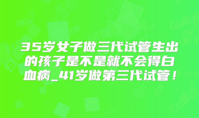 35岁女子做三代试管生出的孩子是不是就不会得白血病_41岁做第三代试管！