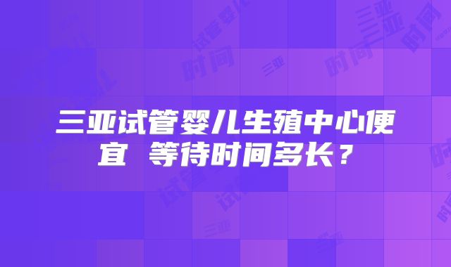 三亚试管婴儿生殖中心便宜 等待时间多长？