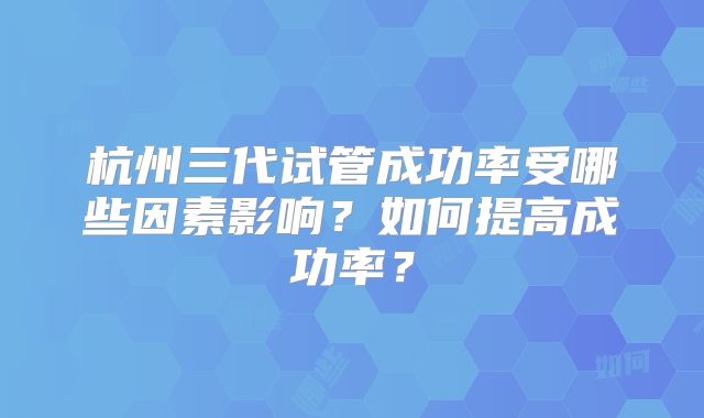 杭州三代试管成功率受哪些因素影响？如何提高成功率？