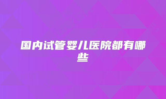 国内试管婴儿医院都有哪些