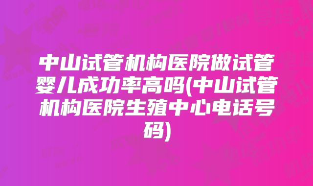 中山试管机构医院做试管婴儿成功率高吗(中山试管机构医院生殖中心电话号码)