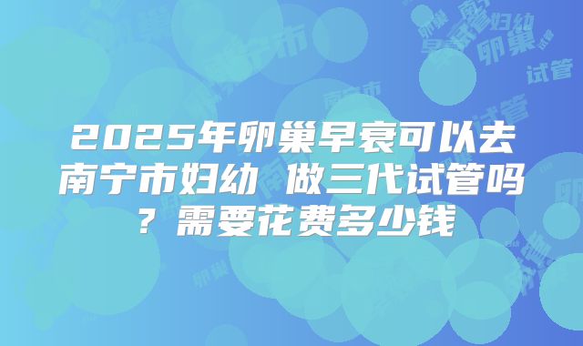 2025年卵巢早衰可以去南宁市妇幼 做三代试管吗？需要花费多少钱