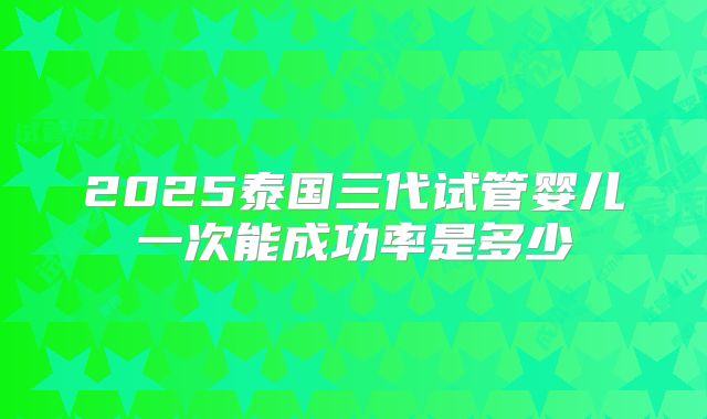 2025泰国三代试管婴儿一次能成功率是多少