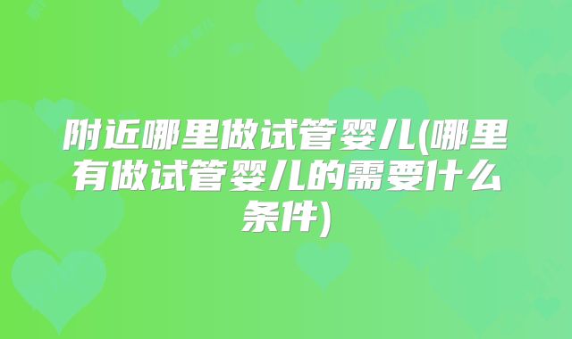 附近哪里做试管婴儿(哪里有做试管婴儿的需要什么条件)