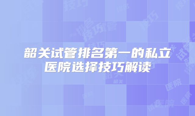 韶关试管排名第一的私立医院选择技巧解读