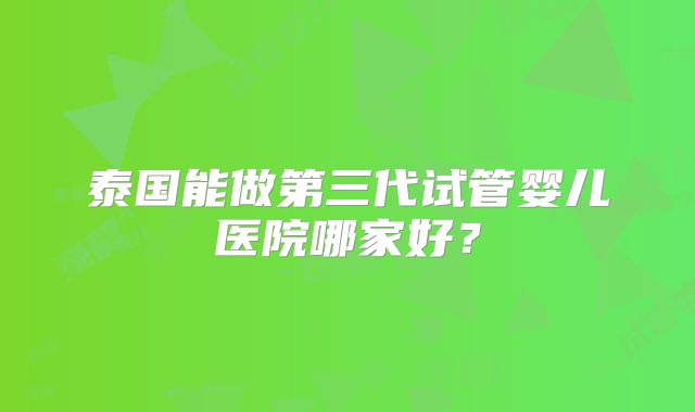 泰国能做第三代试管婴儿医院哪家好？