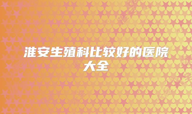 淮安生殖科比较好的医院大全