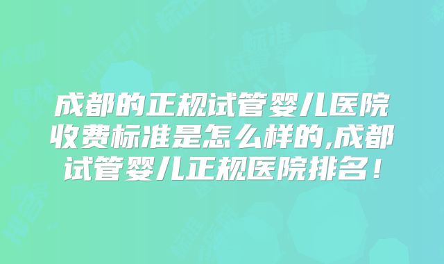 成都的正规试管婴儿医院收费标准是怎么样的,成都试管婴儿正规医院排名！