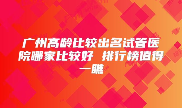 广州高龄比较出名试管医院哪家比较好 排行榜值得一瞧