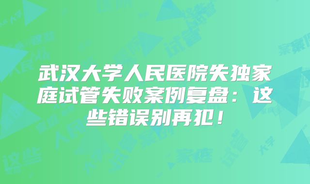 武汉大学人民医院失独家庭试管失败案例复盘：这些错误别再犯！