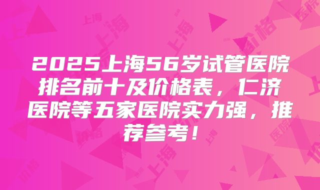 2025上海56岁试管医院排名前十及价格表，仁济医院等五家医院实力强，推荐参考！