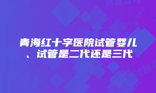 青海红十字医院试管婴儿、试管是二代还是三代