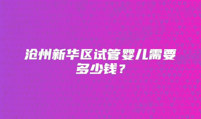 沧州新华区试管婴儿需要多少钱？