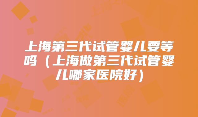 上海第三代试管婴儿要等吗（上海做第三代试管婴儿哪家医院好）